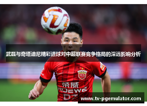 武磊与奇塔迪尼精彩进球对中超联赛竞争格局的深远影响分析