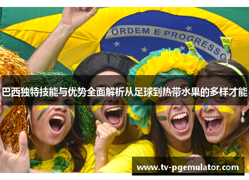 巴西独特技能与优势全面解析从足球到热带水果的多样才能