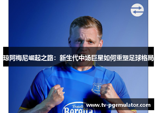 琼阿梅尼崛起之路：新生代中场巨星如何重塑足球格局