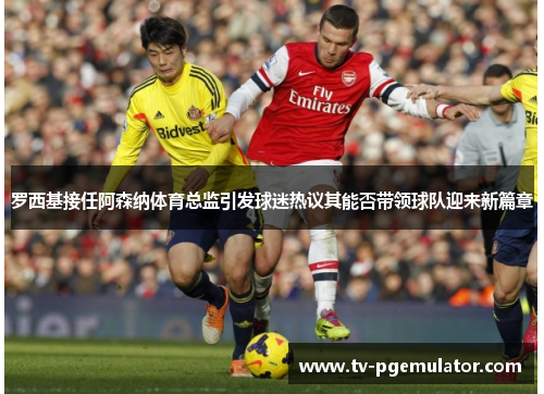 罗西基接任阿森纳体育总监引发球迷热议其能否带领球队迎来新篇章