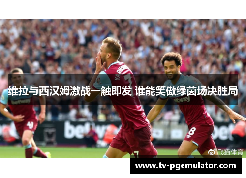 维拉与西汉姆激战一触即发 谁能笑傲绿茵场决胜局