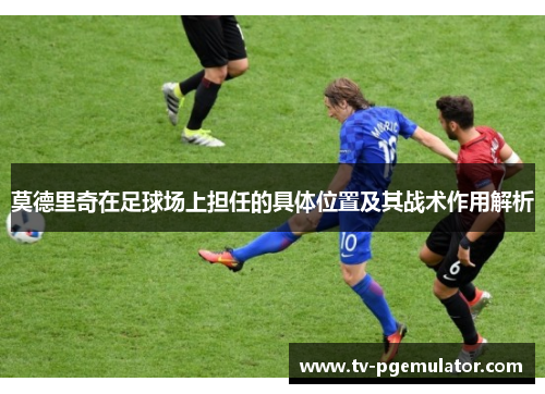 莫德里奇在足球场上担任的具体位置及其战术作用解析