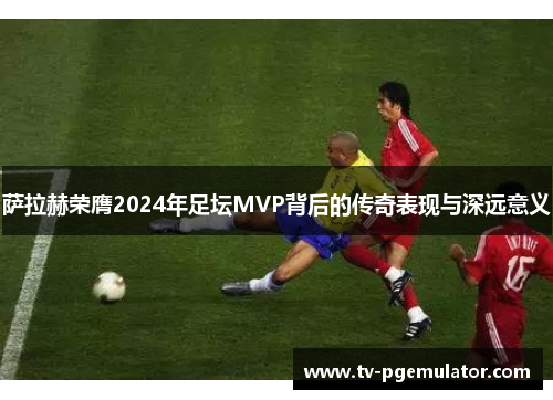 萨拉赫荣膺2024年足坛MVP背后的传奇表现与深远意义