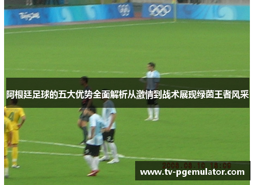 阿根廷足球的五大优势全面解析从激情到战术展现绿茵王者风采