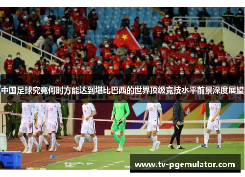 中国足球究竟何时方能达到堪比巴西的世界顶级竞技水平前景深度展望