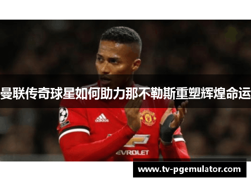 曼联传奇球星如何助力那不勒斯重塑辉煌命运