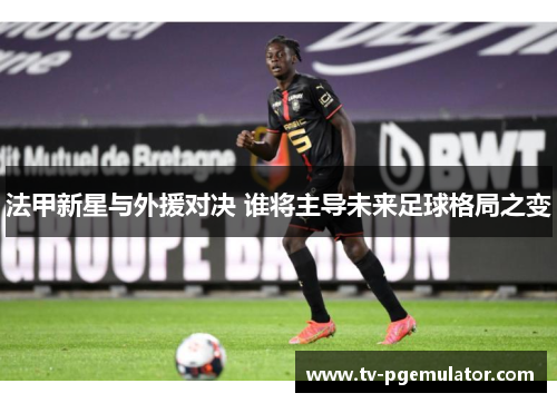 法甲新星与外援对决 谁将主导未来足球格局之变