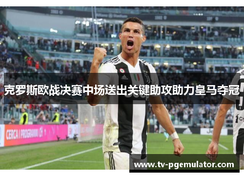 克罗斯欧战决赛中场送出关键助攻助力皇马夺冠