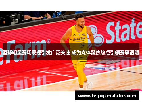 篮球明星赛场表现引发广泛关注 成为媒体聚焦热点引领赛事话题