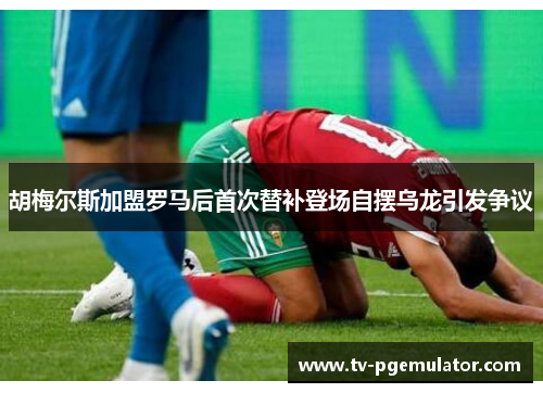 胡梅尔斯加盟罗马后首次替补登场自摆乌龙引发争议