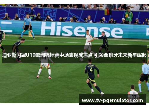 迪亚斯闪耀U19欧洲锦标赛中场表现成焦点 引领西班牙未来新星崛起